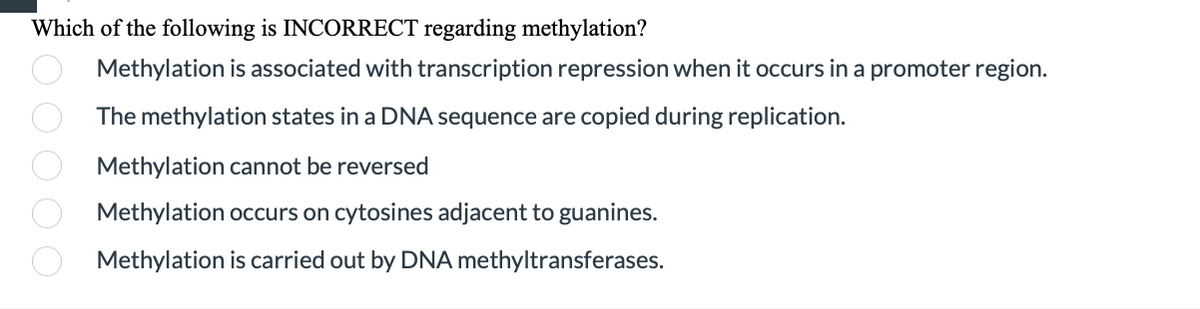 Which of the following is INCORRECT regarding methylation?
Methylation is associated with transcription repression when it occurs in a promoter region.
The methylation states in a DNA sequence are copied during replication.
Methylation cannot be reversed
Methylation occurs on cytosines adjacent to guanines.
Methylation is carried out by DNA methyltransferases.
O O 0 0 O
