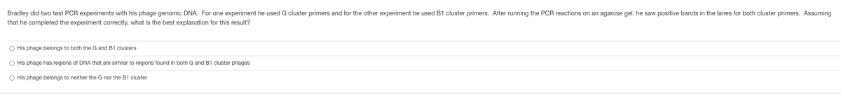 Bradley did two test PCR experiments with his phage genomic DNA. For one experiment he used G cluster primers and for the other experiment he used B1 cluster primers. After running the PCR reactions on an agarose gel, he saw positive bands in the lanes for both cluster primers. Assuming
that he completed the experiment correctly, what is the best explanation for this result?
O His phage belongs to both the G and B1 clusters
O His phage has regions of DNA that are similar to regions found in both G and B1 cluster phages
O His phage belongs to neither the G nor the B1 cluster