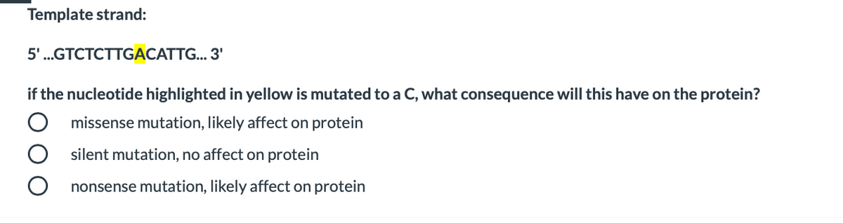 Template strand:
5'..GTCTCTTGACATT... 3'
if the nucleotide highlighted in yellow is mutated to a C, what consequence will this have on the protein?
missense mutation, likely affect on protein
silent mutation, no affect on protein
nonsense mutation, likely affect on protein

