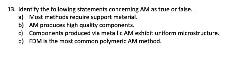 13. Identify the following statements concerning AM as true or false. (
a) Most methods require support material.
b) AM produces high quality components.
c) Components produced via metallic AM exhibit uniform microstructure.
d) FDM is the most common polymeric AM method.
