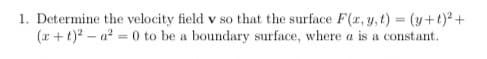 1. Determine the velocity field v so that the surface F(x, y, t) = (y+t)2+
(x +t)? – a? = 0 to be a boundary surface, where a is a constant.
