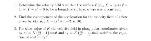 1. Determine the velocity field v so that the surface F(r, y, t) = (y+t)² +
(r + t)? – a? = 0 to be a boundary surface, where a is a constant.
2. Find the r-component of the acceleration for the velocity field of a flow
given by v(r, y, z, t) = (x² + t, –2ry, 10).
3. For what value of K the velocity field in plane polar coordinates given
by v, = K ( – 1) cos 0 and ve =
tion of continuity?
K ( + 1) sin 0 satisfies the equa-
