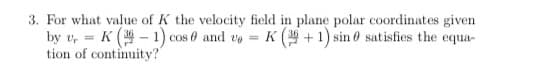 3. For what value of K the velocity field in plane polar coordinates given
by v, = K ( - 1) cos 0 and vo = K ( +1) sin 0 satisfies the equa-
tion of continuity?
