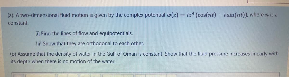 (a). A two-dimensional fluid motion is given by the complex potential w(z) = iz* (cos(nt) – i sin(nt)), where n is a
constant.
O Find the lines of flow and equipotentials.
[] Show that they are orthogonal to each other.
(b) Assume that the density of water in the Gulf of Oman is constant. Show that the fluid pressure increases linearly with
its depth when there is no motion of the water.
