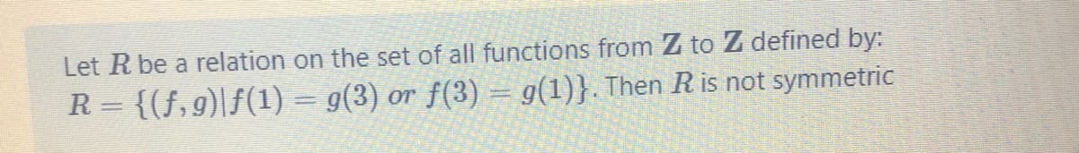 Let R be a relation on the set of all functions from Z to Z defined by:
R = {(f,9)|f(1) = g(3) or f(3) = g(1)}. Then R is not symmetric
