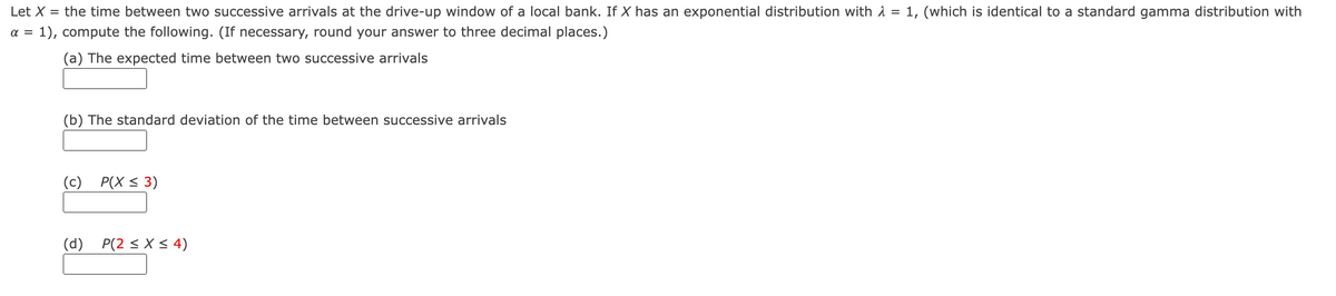 Let X =
the time between two successive arrivals at the drive-up window of a local bank. If X has an exponential distribution with 1 = 1, (which is identical to a standard gamma distribution with
a =
1), compute the following. (If necessary, round your answer to three decimal places.)
(a) The expected time between two successive arrivals
(b) The standard deviation of the time between successive arrivals
(c)
P(X < 3)
(d)
P(2 < X < 4)
