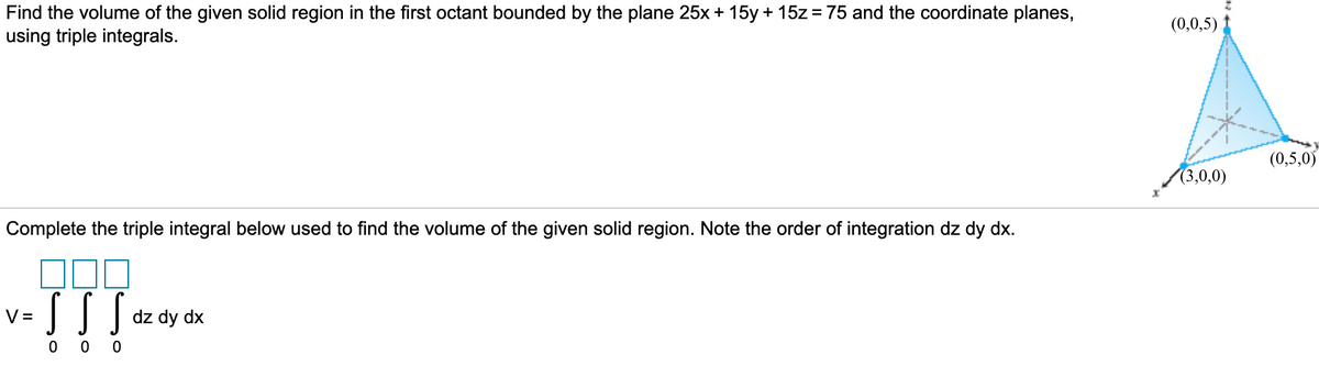 Find the volume of the given solid region in the first octant bounded by the plane 25x + 15y + 15z= 75 and the coordinate planes,
using triple integrals.
(0,0,5)
(0,5,0)
(3,0,0)
Complete the triple integral below used to find the volume of the given solid region. Note the order of integration dz dy dx.
V =
dz dy dx
0 0
