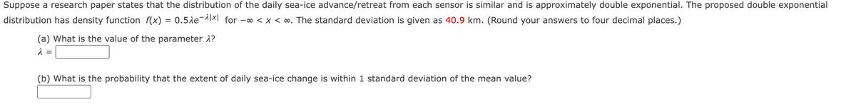 Suppose a research paper states that the distribution of the daily sea-ice advance/retreat from each sensor is similar and is approximately double exponential. The proposed double exponential
distribution has density function f(x) = 0.5le¬A]XI for -∞ < x < ∞. The standard deviation is given as 40.9 km. (Round your answers to four decimal places.)
(a) What is the value of the parameter å?
(b) What is the probability that the extent of daily sea-ice change is within 1 standard deviation of the mean value?
