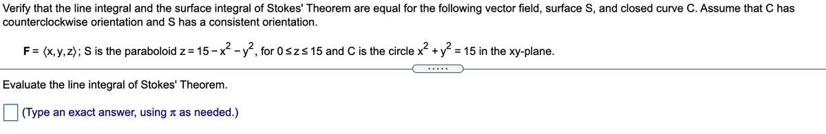 Verify that the line integral and the surface integral of Stokes' Theorem are equal for the following vector field, surface S, and closed curve C. Assume that C has
counterclockwise orientation and S has a consistent orientation.
F = (x, y, z); S is the paraboloid z= 15 - x -y, for 0szs15 and C is the circle x +y = 15 in the xy-plane.
Evaluate the line integral of Stokes' Theorem.
(Type an exact answer, using t as needed.)
