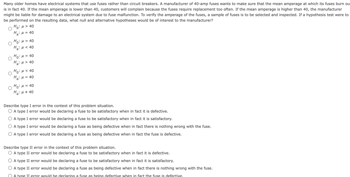 Many older homes have electrical systems that use fuses rather than circuit breakers. A manufacturer of 40-amp fuses wants to make sure that the mean amperage at which its fuses burn ou
is in fact 40. If the mean amperage is lower than 40, customers will complain because the fuses require replacement too often. If the mean amperage is higher than 40, the manufacturer
might be liable for damage to an electrical system due to fuse malfunction. To verify the amperage of the fuses, a sample of fuses is to be selected and inspected. If a hypothesis test were to
be performed on the resulting data, what null and alternative hypotheses would be of interest to the manufacturer?
Но: и > 40
H: u = 40
Ho: H = 40
Hai u < 40
HoiH= 40
H: u > 40
Hoiu < 40
Ha: u = 40
HoiH = 40
H: u + 40
Describe type I error in the context of this problem situation.
O A type I error would be declaring a fuse to be satisfactory when in fact it is defective.
O A type I error would be declaring a fuse to be satisfactory when in fact it is satisfactory.
O A type I error would be declaring a fuse as being defective when in fact there is nothing wrong with the fuse.
A type I error would be declaring a fuse as being defective when in fact the fuse is defective.
Describe type II error in the context of this problem situation.
O A type II error would be declaring a fuse to be satisfactory when in fact it is defective.
A type II error would be declaring a fuse to be satisfactory when in fact it is satisfactory.
A type II error would be declaring a fuse as being defective when in fact there is nothing wrong with the fuse.
A type II error would be declaring a fuse as being defective when in fact the fuse is defective.

