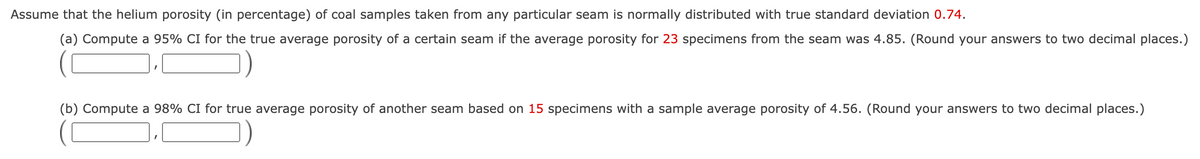Assume that the helium porosity (in percentage) of coal samples taken from any particular seam is normally distributed with true standard deviation 0.74.
(a) Compute a 95% CI for the true average porosity of a certain seam if the average porosity for 23 specimens from the seam was 4.85. (Round your answers to two decimal places.)
(b) Compute a 98% CI for true average porosity of another seam based on 15 specimens with a sample average porosity of 4.56. (Round your answers to two decimal places.)
