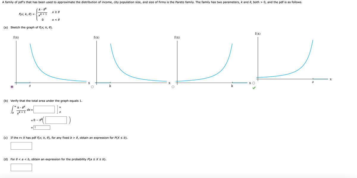 A family of pdf's that has been used to approximate the distribution of income, city population size, and size of firms is the Pareto family. The family has two parameters, k and 0, both > 0, and the pdf is as follows.
gk
f(x; k, ө) 3D
x < 0
(a) Sketch the graph of f(x; k, 0).
f(x)
f(x)
f(x)
f(x)
X
X
X
k
k
(b) Verify that the total area under the graph equals 1.
ok
dx =
+ 1
]:
Je x*
= 0 -
ok
=|1
(c) If the rv X has pdf f(x; k, 0), for any fixed b > 0, obtain an expression for P(X < b).
(d) For 0 < a < b, obtain an expression for the probability P(a < X < b).
