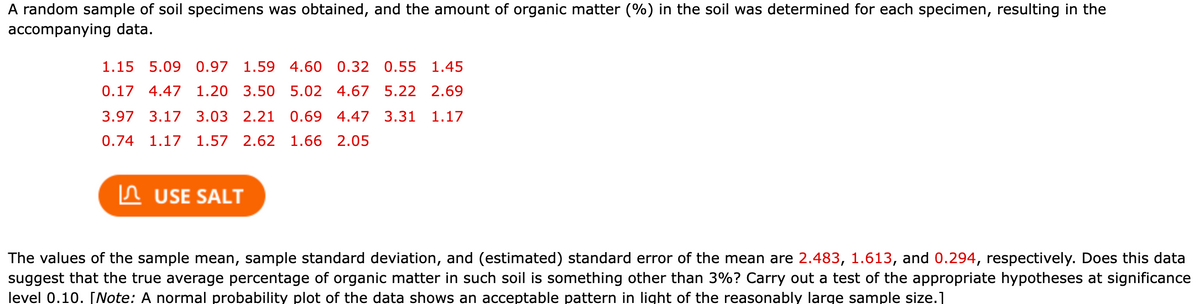 A random sample of soil specimens was obtained, and the amount of organic matter (%) in the soil was determined for each specimen, resulting in the
accompanying data.
1.15 5.09 0.97
1.59 4.60 0.32
0.55 1.45
0.17 4.47
1.20 3.50 5.02 4.67
5.22 2.69
3.97 3.17 3.03 2.21
0.69 4.47 3.31
1.17
0.74
1.17
1.57 2.62 1.66 2.05
In USE SALT
The values of the sample mean, sample standard deviation, and (estimated) standard error of the mean are 2.483, 1.613, and 0.294, respectively. Does this data
suggest that the true average percentage of organic matter in such soil is something other than 3%? Carry out a test of the appropriate hypotheses at significance
level 0.10. [Note: A normal probability plot of the data shows an acceptable pattern in light of the reasonably large sample size.1
