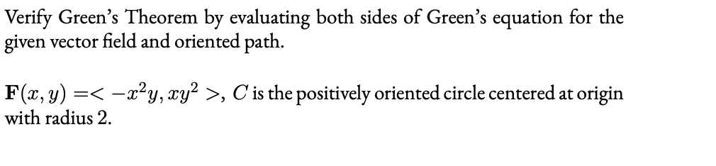 Verify Green's Theorem by evaluating both sides of Green's equation for the
given vector field and oriented path.
F(x, y)
with radius 2.
=< -x?y, xy? >, C'is the positively oriented circle centered at origin
