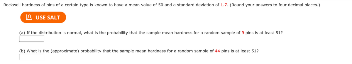 Rockwell hardness of pins of a certain type is known to have a mean value of 50 and a standard deviation of 1.7. (Round your answers to four decimal places.)
In USE SALT
(a) If the distribution is normal, what is the probability that the sample mean hardness for a random sample of 9 pins is at least 51?
(b) What is the (approximate) probability that the sample mean hardness for a random sample of 44 pins is at least 51?
