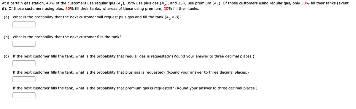 At a certain gas station, 40% of the customers use regular gas (A,), 35% use plus gas (A,), and 25% use premium (A,). Of those customers using regular gas, only 30% fill their tanks (event
B). Of those customers using plus, 60% fill their tanks, whereas of those using premium, 30% fill their tanks.
(a) What is the probability that the next customer will request plus gas and fill the tank (A, n B)?
2
(b) What is the probability that the next customer fills the tank?
(c) If the next customer fills the tank, what is the probability that regular gas is requested? (Round your answer to three decimal places.)
If the next customer fills the tank, what is the probability that plus gas is requested? (Round your answer to three decimal places.)
If the next customer fills the tank, what is the probability that premium gas is requested? (Round your answer to three decimal places.)
