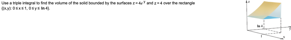 Use a triple integral to find the volume of the solid bounded by the surfaces z = 4e y and z= 4 over the rectangle
{(x,y): 0sxs1, 0<ys In 4).
In 4
y
1
X
