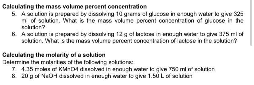 Calculating the mass volume percent concentration
5. A solution is prepared by dissolving 10 grams of glucose in enough water to give 325
ml of solution. What is the mass volume percent concentration of glucose in the
solution?
6. A solution is prepared by dissolving 12 g of lactose in enough water to give 375 ml of
solution. What is the mass volume percent concentration of lactose in the solution?
Calculating the molarity of a solution
Determine the molarities of the following solutions:
7. 4.35 moles of KMNO4 dissolved in enough water to give 750 ml of solution
8. 20 g of NaOH dissolved in enough water to give 1.50 L of solution
