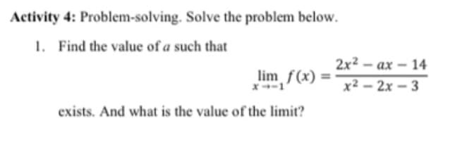 Activity 4: Problem-solving. Solve the problem below.
1. Find the value of a such that
2x2 – ax – 14
lim f(x)
x-1
x2 – 2x – 3
exists. And what is the value of the limit?
