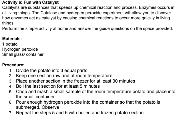 Activity 6: Fun with Catalyst
Catalysts are substances that speeds up chemical reaction and process. Enzymes occurs in
all living things. The Catalase and hydrogen peroxide experiment will allow you to discover
how enzymes act as catalyst by causing chemical reactions to occur more quickly in living
things.
Perform the simple activity at home and answer the guide questions on the space provided.
Materials:
1 potato
Hydrogen peroxide
Small glass/ container
Procedure:
1. Divide the potato into 3 equal parts
2. Keep one section raw and at room temperature
3. Place another section in the freezer for at least 30 minutes
4. Boil the last section for at least 5 minutes
5. Chop and mash a small sample of the room temperature potato and place into
the small container
6. Pour enough hydrogen peroxide into the container so that the potato is
submerged. Observe
7. Repeat the steps 5 and 6 with boiled and frozen potato section.
