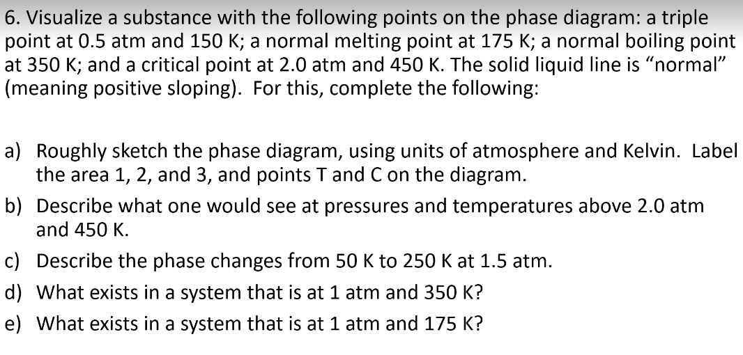 6. Visualize a substance with the following points on the phase diagram: a triple
point at 0.5 atm and 150 K; a normal melting point at 175 K; a normal boiling point
at 350 K; and a critical point at 2.0 atm and 450 K. The solid liquid line is “normal"
(meaning positive sloping). For this, complete the following:
a) Roughly sketch the phase diagram, using units of atmosphere and Kelvin. Label
the area 1, 2, and 3, and points T and C on the diagram.
b) Describe what one would see at pressures and temperatures above 2.0 atm
and 450 K.
c) Describe the phase changes from 50 K to 250 K at 1.5 atm.
d) What exists in a system that is at 1 atm and 350 K?
e) What exists in a system that is at 1 atm and 175 K?
