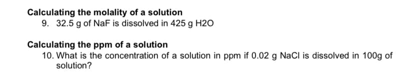 Calculating the molality of a solution
9. 32.5 g of NaF is dissolved in 425 g H2O
Calculating the ppm of a solution
10. What is the concentration of a solution in ppm if 0.02 g NaCI is dissolved in 100g of
solution?
