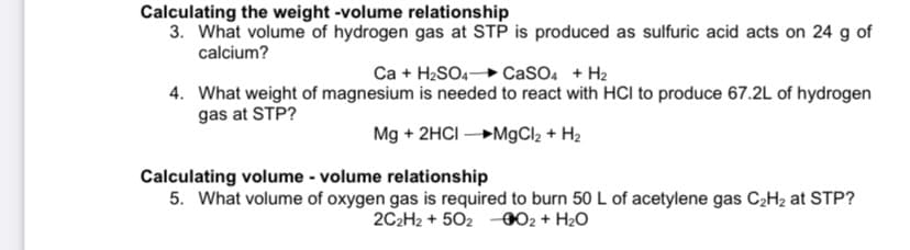 Calculating the weight -volume relationship
3. What volume of hydrogen gas at STP is produced as sulfuric acid acts on 24 g of
calcium?
Ca + H2SO4 CaSO4 + H2
4. What weight of magnesium is needed to react with HCI to produce 67.2L of hydrogen
gas at STP?
Mg + 2HCI M9CI2 + H2
Calculating volume - volume relationship
5. What volume of oxygen gas is required to burn 50 L of acetylene gas C2H2 at STP?
2C2H2 + 502 -002 + H2O
