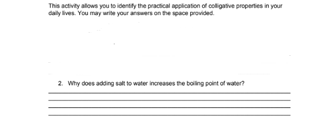 This activity allows you to identify the practical application of colligative properties in your
daily lives. You may write your answers on the space provided.
2. Why does adding salt to water increases the boiling point of water?
