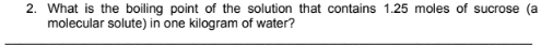 2. What is the boiling point of the solution that contains 1.25 moles of sucrose (a
molecular solute) in one kilogram of water?
