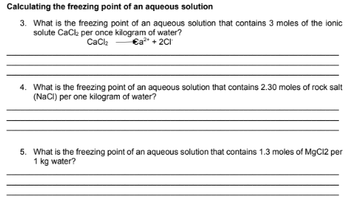 Calculating the freezing point of an aqueous solution
3. What is the freezing point of an aqueous solution that contains 3 moles of the ionic
solute Cack per once kilogram of water?
€a* + 2CI
Cacl2
4. What is the freezing point of an aqueous solution that contains 2.30 moles of rock salt
(NaCI) per one kilogram of water?
5. What is the freezing point of an aqueous solution that contains 1.3 moles of MgC12 per
1 kg water?
