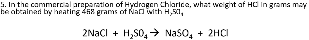 5. In the commercial preparation of Hydrogen Chloride, what weight of HCl in grams may
be obtained by heating 468 grams of NaCl with H,SO4
2NaCl + H,S0,→ NaSO, + 2HCI
4
