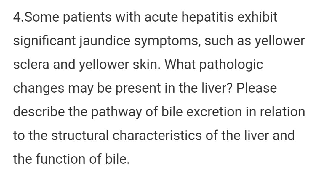 4.Some patients with acute hepatitis exhibit
significant jaundice symptoms, such as yellower
sclera and yellower skin. What pathologic
changes may be present in the liver? Please
describe the pathway of bile excretion in relation
to the structural characteristics of the liver and
the function of bile.
