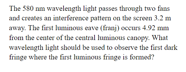 The 580 nm wavelength light passes through two fans
and creates an interference pattern on the screen 3.2 m
away. The first luminous eave (franj) occurs 4.92 mm
from the center of the central luminous canopy. What
wavelength light should be used to observe the first dark
fringe where the first luminous fringe is formed?
