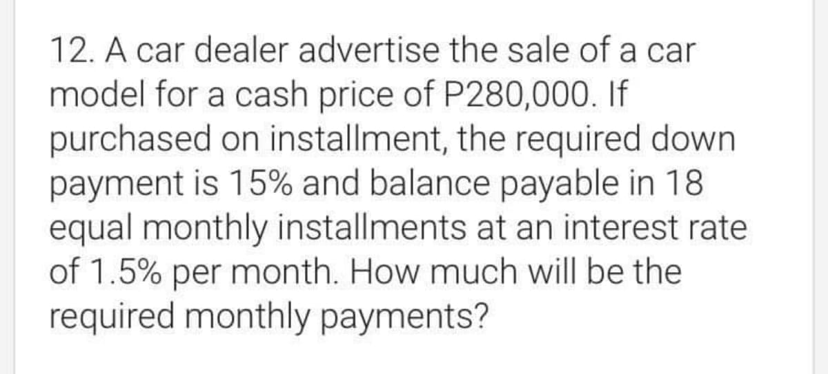 12. A car dealer advertise the sale of a car
model for a cash price of P280,000. If
purchased on installment, the required down
payment is 15% and balance payable in 18
equal monthly installments at an interest rate
of 1.5% per month. How much will be the
required monthly payments?
