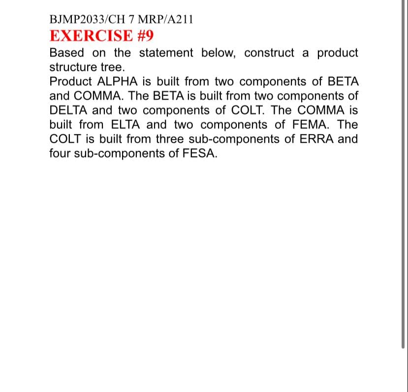 BJMP2033/CH 7 MRP/A211
EXERCISE #9
Based on the statement below, construct a product
structure tree.
Product ALPHA is built from two components of BETA
and COMMA. The BETA is built from two components of
DELTA and two components of COLT. The COMMA is
built from ELTA and two components of FEMA. The
COLT is built from three sub-components of ERRA and
four sub-components of FESA.

