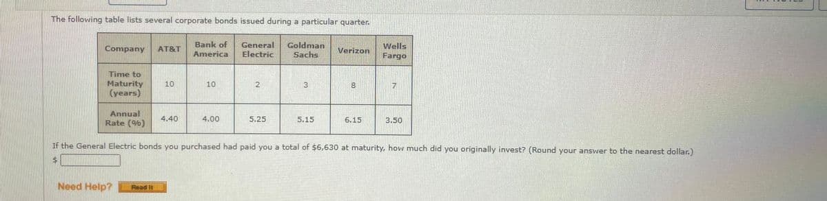 The following table lists several corporate bonds issued during a particular quarter.
Bank of
General
Electric
Goldman
Sachs
Wells
Fargo
Company
AT&T
Verizon
America
Time to
Maturity
(years)
10
10
3
Annual
Rate (%)
4.40
4.00
5.25
5.15
6.15
3.50
If the General Electric bonds you purchased had paid you a total of $6,630 at maturity, how much did you originally invest? (Round your answer to the nearest dollar.)
Need Help?
Read It
