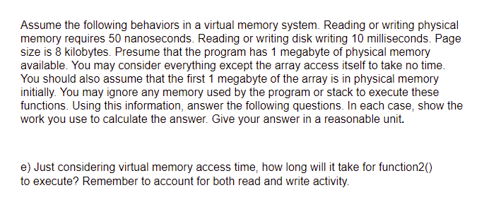 Assume the following behaviors in a virtual memory system. Reading or writing physical
memory requires 50 nanoseconds. Reading or writing disk writing 10 milliseconds. Page
size is 8 kilobytes. Presume that the program has 1 megabyte of physical memory
available. You may consider everything except the array access itself to take no time.
You should also assume that the first 1 megabyte of the array is in physical memory
initially. You may ignore any memory used by the program or stack to execute these
functions. Using this information, answer the following questions. In each case, show the
work you use to calculate the answer. Give your answer in a reasonable unit.
e) Just considering virtual memory access time, how long will it take for function2()
to execute? Remember to account for both read and write activity.
