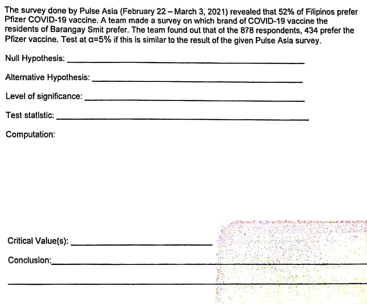 The survey done by Pulse Asia (February 22-March 3, 2021) revealed that 52% of Filipinos prefer
Pfizer COVID-19 vaccine. A team made a survey on which brand of COVID-19 vaccine the
residents of Barangay Smit prefer. The team found out that of the 878 respondents, 434 prefer the
Pfizer vaccine. Test at a=5% if this is similar to the result of the given Pulse Asia survey.
Null Hypothesis:
Alternative Hypothesis:
Level of significance:
Test statistic:
Computation:
Critical Value(s):
Conclusion: