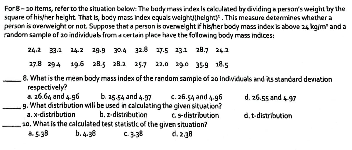 For 8-10 items, refer to the situation below: The body mass index is calculated by dividing a person's weight by the
square of his/her height. That is, body mass index equals weight/(height). This measure determines whether a
person is overweight or not. Suppose that a person is overweight if his/her body mass index is above 24 kg/m² and a
random sample of 20 individuals from a certain place have the following body mass indices:
24.2 33.1
24.2 29.9 30.4 32.8 17.5 23.1 28.7 24.2
22.0 29.0 35.9 18.5
27.8 29.4 19.6 28.5 28.2 25.7
8. What is the mean body mass index of the random sample of 20 individuals and its standard deviation
respectively?
a. 26.64 and 4.96
b. 25.54 and 4.97
c. 26.54 and 4.96
d. 26.55 and 4.97
9. What distribution will be used in calculating the given situation?
a. x-distribution
b. z-distribution
d. t-distribution
c. s-distribution
10. What is the calculated test statistic of the given situation?
a. 5.38
b. 4.38
C. 3.38
d. 2.38
