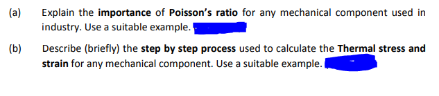 (a)
Poisson's ratio for any mechanical component used in
Explain the importance
industry. Use a suitable example.
(b)
Describe (briefly) the step by step process used to calculate the Thermal stress and
strain for any mechanical component. Use a suitable example.
