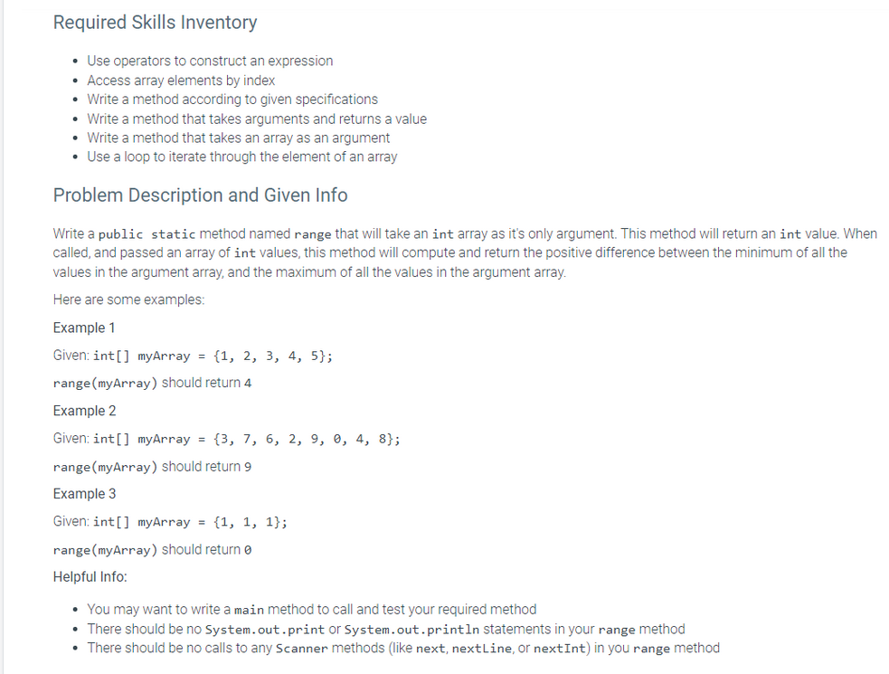 Required Skills Inventory
• Use operators to construct an expression
• Access array elements by index
• Write a method according to given specifications
• Write a method that takes arguments and returns a value
• Write a method that takes an array as an argument
• Use a loop to iterate through the element of an array
Problem Description and Given Info
Write a public static method named range that will take an int array as it's only argument. This method will return an int value. When
called, and passed an array of int values, this method will compute and return the positive difference between the minimum of all the
values in the argument array, and the maximum of all the values in the argument array.
Here are some examples:
Example 1
Given: int[] myArray = {1, 2, 3, 4, 5);
range (myArray) should return 4
Example 2
Given: int[] myArray = {3, 7, 6, 2, 9, 0, 4, 8};
range (myArray) should return 9
Example 3
Given: int[] myArray = {1, 1, 1};
range (myArray) should returne
Helpful Info:
• You may want to write a main method to call and test your required method
• There should be no System.out.print or System.out.println statements in your range method
• There should be no calls to any Scanner methods (like next, nextLine, or nextInt) in you range method