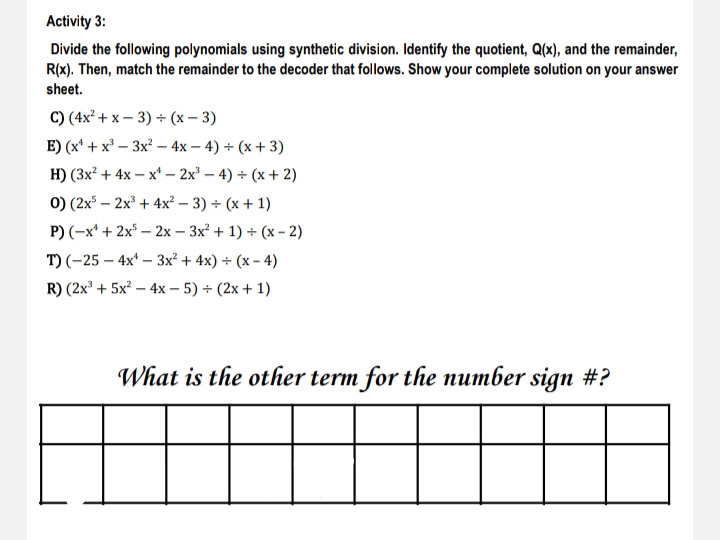 Activity 3:
Divide the following polynomials using synthetic division. Identify the quotient, Q(x), and the remainder,
R(x). Then, match the remainder to the decoder that follows. Show your complete solution on your answer
sheet.
C) (4x² + x – 3) + (x – 3)
E) (x* + х*— Зх - 4х— 4) + (х + 3)
H) (3x? + 4x — х* - 2x3 - 4) + (х + 2)
0) (2x³ – 2x³ + 4x² – 3) + (x + 1)
P) (-x* + 2x* – 2x – 3x² + 1) + (x - 2)
T) (-25 – 4x* – 3x² + 4x) + (x – 4)
R) (2x' + 5x? – 4x – 5) + (2x + 1)
What is the other term for the number sign #?
