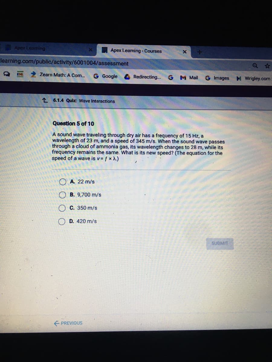 Apex Learming
Apex Learning - Courses
learning.com/public/activity/6001004/assessment
Zearn Math: A Com.
G Google
4Redirecting.. G M Mail
G Images
M Wrigley.com
1 6.1.4 Qulz Wave Interactions
Question 5 of 10
A sound wave traveling through dry air has a frequency of 15 Hz, a
wavelength of 23 m, and a speed of 345 m/s. When the sound wave passes
through a cloud of ammonia gas, its wavelength changes to 28 m, while its
frequency remains the same. What is its new speed? (The equation for the
speed of a wave is v= f x A.)
A. 22 m/s
B. 9,700 m/s
C. 350 m/s
D. 420 m/s
SUBMIT
E PREVIOUS
