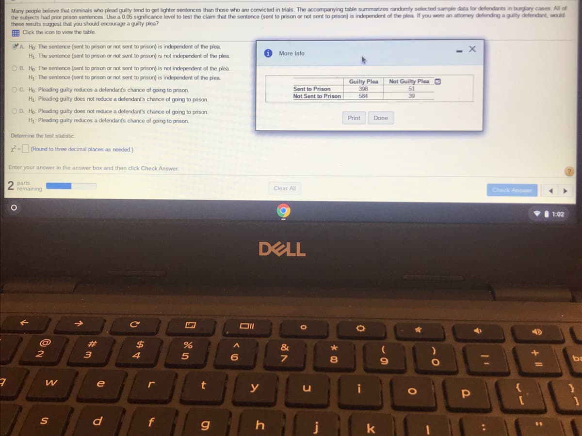 Many people believe that criminals who plead guilty tend to get lighter sentences than those who are convicted in trials. The accompanying table summarizes randomly selected sample data for defendants in burglary cases. All of
the subjects had prior prison sentences. Use a 0.05 significance level to test the claim that the sentence (sent to prison or not sent to prison) is independent of the plea. If you were an attomey defending a guilty defendant, would
these results suggest that you should encourage a guilty plea?
E Click the icon
view the table.
A. Hg: The sentence (sent to prison or not sent to prison) is independent of the plea.
More Info
H: The sentence (sent to prison or not sent to prison) is not independent of the plea.
O B. Ho: The sentence (sent to prison or not sent to prison) is not independent of the plea.
H: The sentence (sent to prison or not sent to prison) is independent of the plea.
Guilty Plea
Not Guilty Plea
OC. Ho: Pleading guilty reduces a defendant's chance of going to prison.
H: Pleading guilty does not reduce a defendant's chance of going to prison.
Sent to Prison
398
584
51
Not Sent to Prison
39
O D. Ho: Pleading guilty does not reduce a defendant's chance of going to prison.
Print
Done
H: Pleading guilty reduces a defendant's chance of going to prison.
Determine the test statistic.
x2 = (Round to three decimal places as needed.)
Enter your answer in the answer box and then click Check Answer.
2 parts
remaining
Clear All
Check Answer
I 1:02
DELL
Ce
@
#3
24
%
2
3
4
ba
%3D
e
r
t
y
[O
S
