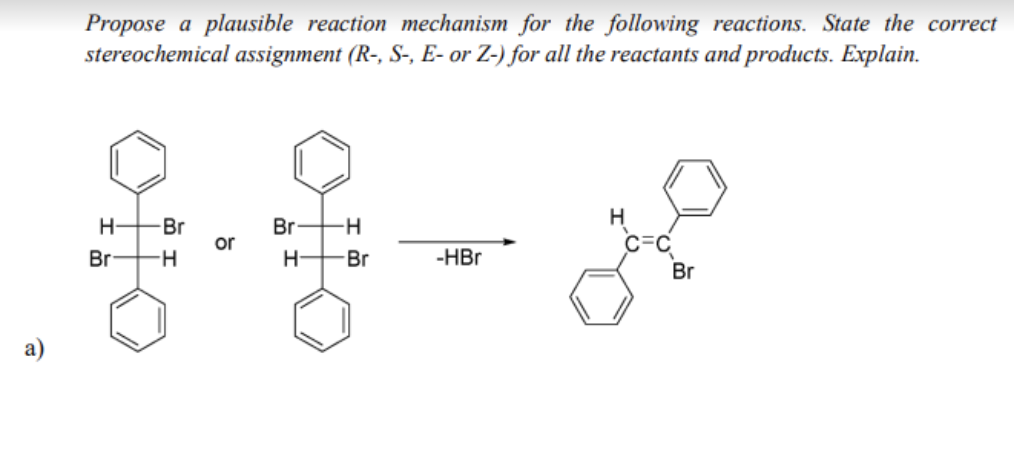 Propose a plausible reaction mechanism for the following reactions. State the correct
stereochemical assignment (R-, S-, E- or Z-) for all the reactants and products. Explain.
H
Br
Br H
or
C=C
Br
H-
Br
-HBr
Br
a)
