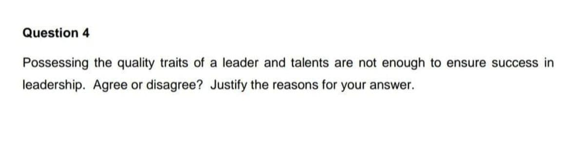 Question 4
Possessing the quality traits of a leader and talents are not enough to ensure success in
leadership. Agree or disagree? Justify the reasons for your answer.
