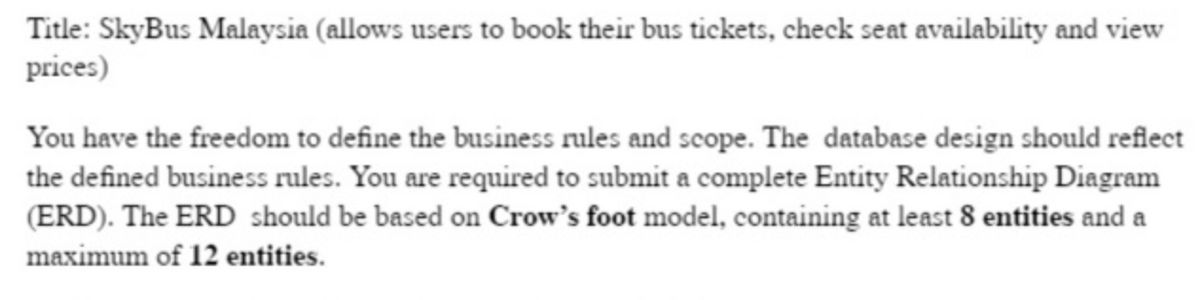 Title: SkyBus Malaysia (allows users to book their bus tickets, check seat availability and view
prices)
You have the freedom to define the business rules and scope. The database design should reflect
the defined business rules. You are required to submit a complete Entity Relationship Diagram
(ERD). The ERD should be based on Crow's foot model, containing at least 8 entities and a
maximum of 12 entities.
