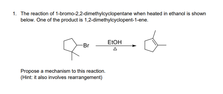 1. The reaction of 1-bromo-2,2-dimethylcyclopentane when heated in ethanol is shown
below. One of the product is 1,2-dimethylcyclopent-1-ene.
ELOH
-Br
Propose a mechanism to this reaction.
(Hint: it also involves rearrangement)
