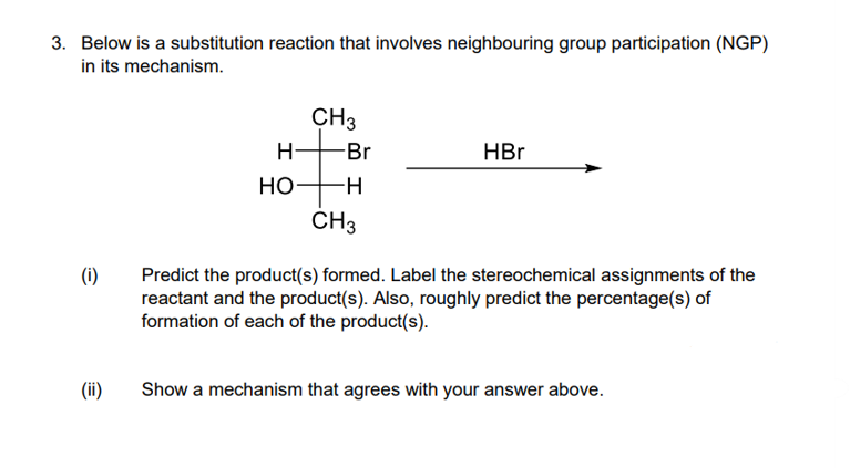 3. Below is a substitution reaction that involves neighbouring group participation (NGP)
in its mechanism.
CH3
H-
Br
HBr
Но
CH3
(i)
Predict the product(s) formed. Label the stereochemical assignments of the
reactant and the product(s). Also, roughly predict the percentage(s) of
formation of each of the product(s).
(ii)
Show a mechanism that agrees with your answer above.
