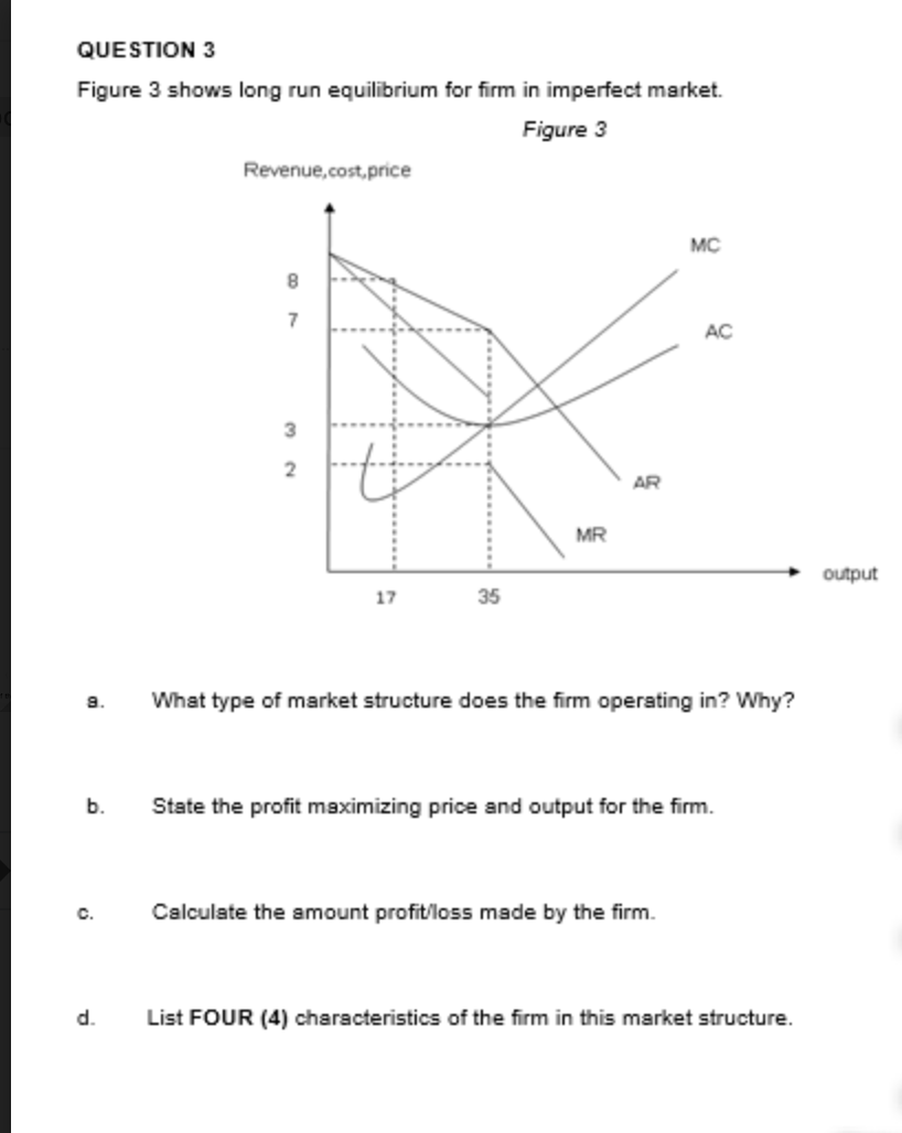 QUESTION 3
Figure 3 shows long run equilibrium for firm in imperfect market.
Figure 3
Revenue,cost,price
MC
8.
7
AC
3
2
AR
MR
output
17
35
9.
What type of market structure does the firm operating in? Why?
b.
State the profit maximizing price and output for the firm.
c.
Calculate the amount profit/loss made by the firm.
d.
List FOUR (4) characteristics of the firm in this market structure.
